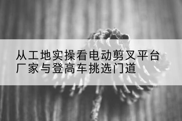 怀来电动剪叉升降平台厂家-从工地实操看电动剪叉平台厂家与登高车挑选门道