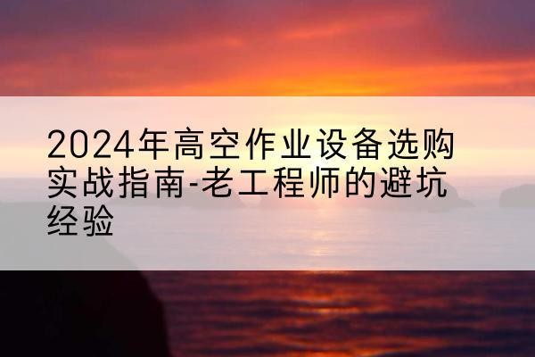 怀来高空作业升降机厂家推荐-2024年高空作业设备选购实战指南-老工程师的避坑经验