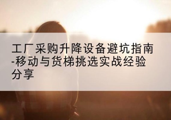 怀来移动式升降机怎么选-工厂采购升降设备避坑指南-移动与货梯挑选实战经验分享