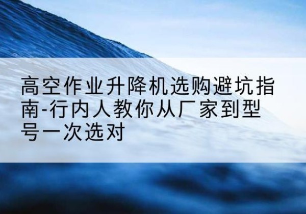 怀来升降平台厂家-高空作业升降机选购避坑指南-行内人教你从厂家到型号一次选对
