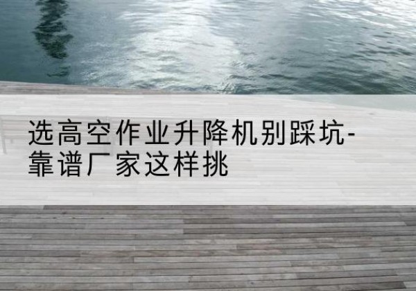 怀来剪叉式升降机厂家-选高空作业升降机别踩坑-靠谱厂家这样挑