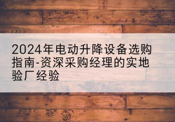 怀来电动剪叉升降平台厂家-2024年电动升降设备选购指南-资深采购经理的实地验厂经验