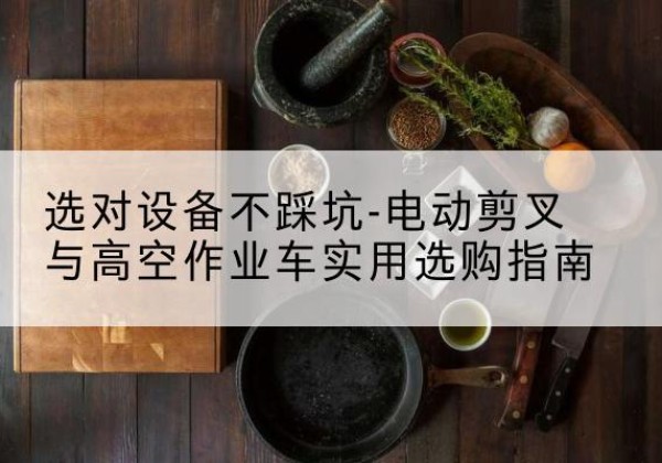 怀来电动剪叉升降平台怎么选-选对设备不踩坑-电动剪叉与高空作业车实用选购指南