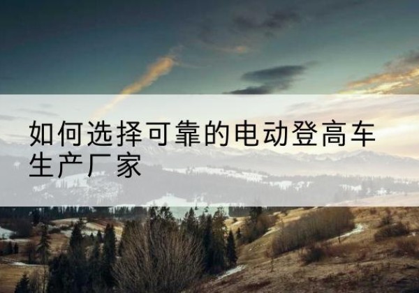 怀来电动登高车厂家-如何选择可靠的电动登高车生产厂家