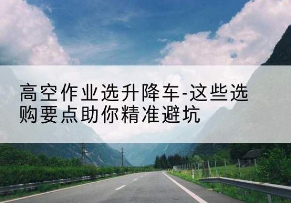 怀来升降车厂家-高空作业选升降车-这些选购要点助你*避坑