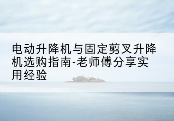 怀来电动升降机怎么选-电动升降机与固定剪叉升降机选购指南-老师傅分享实用经验