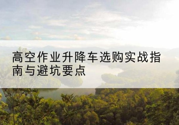 怀来升降车怎么选-高空作业升降车选购实战指南与避坑要点