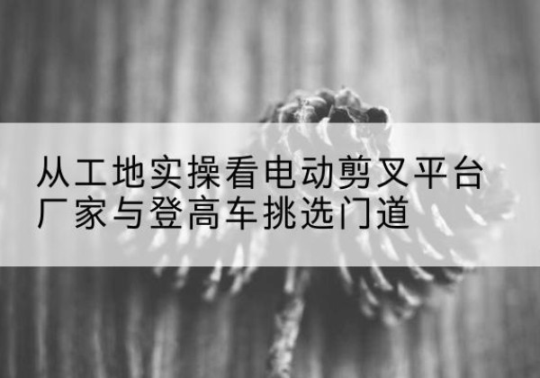 怀来电动剪叉升降平台厂家-从工地实操看电动剪叉平台厂家与登高车挑选门道