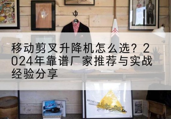 怀来升降平台厂家推荐-移动剪叉升降机怎么选？2024年靠谱厂家推荐与实战经验分享