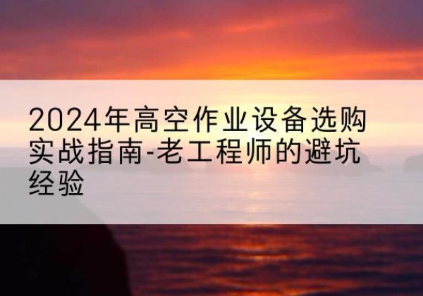 怀来高空作业升降机厂家推荐-2024年高空作业设备选购实战指南-老工程师的避坑经验